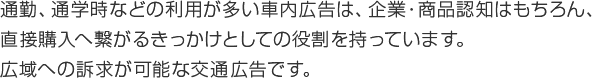 通勤、通学時などの利用が多い車内広告は、企業・商品認知はもちろん、直接購入へ繋がるきっかけとしての役割を持っています。広域への訴求が可能な交通広告です。